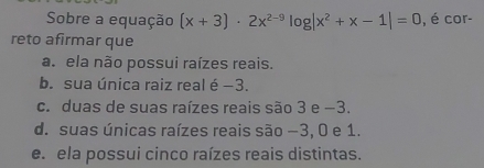 Sobre a equação (x+3)· 2x^(2-9)log |x^2+x-1|=0 , é cor-
reto afirmar que
a. ela não possui raízes reais.
b. sua única raiz real é −3.
c. duas de suas raízes reais são 3 e −3.
d. suas únicas raízes reais são −3, 0 e 1.
e. ela possui cinco raízes reais distintas.