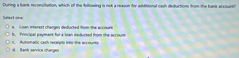 During a bank reconciliation, which of the following is not a reason for additional cash deductions from the bank account?
Select one:
a. Loan interest charges deducted from the account
b. Principal payment for a loan deducted from the account
c. Automatic cash receipts into the accounts
d. Bank service charges