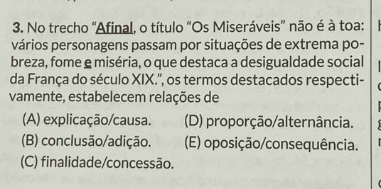 No trecho “Afinal, o título “Os Miseráveis” não é à toa:
vários personagens passam por situações de extrema po-
breza, fome e miséria, o que destaca a desigualdade social
da França do século XIX.'', os termos destacados respecti-
vamente, estabelecem relações de
(A) explicação/causa. (D) proporção/alternância.
(B) conclusão/adição. (E) oposição/consequência.
(C) finalidade/concessão.