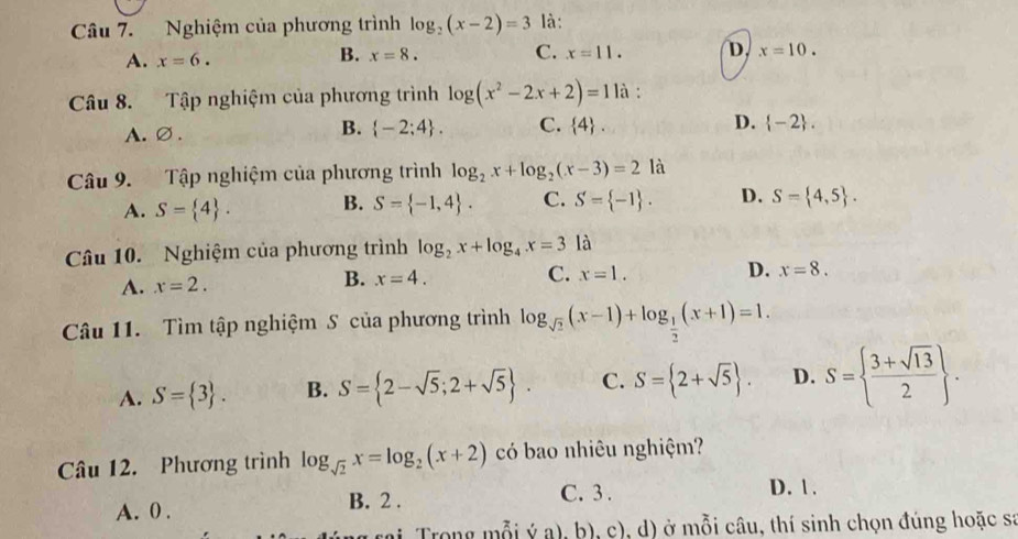 Nghiệm của phương trình log _2(x-2)=3 là:
A. x=6.
B. x=8. C. x=11. D. x=10. 
Câu 8. Tập nghiệm của phương trình log (x^2-2x+2)=11a :
B.
A. ∅ .  -2;4. C.  4. D.  -2. 
Câu 9. Tập nghiệm của phương trình log _2x+log _2(x-3)=2 là
A. S= 4. B. S= -1,4. C. S= -1. D. S= 4,5. 
Câu 10. Nghiệm của phương trình log _2x+log _4x=3 là
A. x=2. B. x=4. C. x=1. D. x=8. 
Câu 11. Tìm tập nghiệm S của phương trình log _sqrt(2)(x-1)+log _ 1/2 (x+1)=1.
A. S= 3. B. S= 2-sqrt(5);2+sqrt(5). C. S= 2+sqrt(5). D. S=  (3+sqrt(13))/2 . 
Câu 12. Phương trình log _sqrt(2)x=log _2(x+2) có bao nhiêu nghiệm?
A. 0. B. 2.
C. 3. D. 1.
( rai Trong mỗi ý a), b), c), d) ở mỗi câu, thí sinh chọn đúng hoặc sa