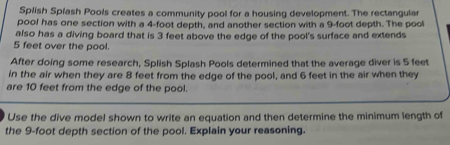 Splish Splash Pools creates a community pool for a housing development. The rectangular 
pool has one section with a 4-foot depth, and another section with a 9-foot depth. The pool 
also has a diving board that is 3 feet above the edge of the pool's surface and extends
5 feet over the pool. 
After doing some research, Splish Splash Pools determined that the average diver is 5 feet
in the air when they are 8 feet from the edge of the pool, and 6 feet in the air when they 
are 10 feet from the edge of the pool. 
Use the dive model shown to write an equation and then determine the minimum length of 
the 9-foot depth section of the pool. Explain your reasoning.