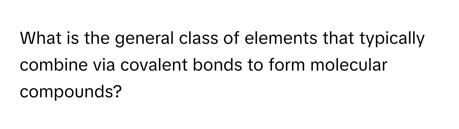 What is the general class of elements that typically combine via covalent bonds to form molecular compounds?