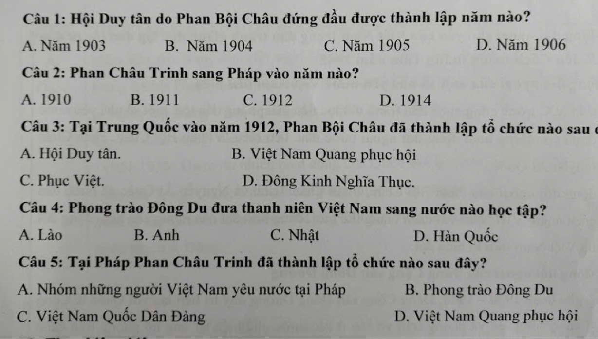 Hội Duy tân do Phan Bội Châu đứng đầu được thành lập năm nào?
A. Năm 1903 B. Năm 1904 C. Năm 1905 D. Năm 1906
Câu 2: Phan Châu Trinh sang Pháp vào năm nào?
A. 1910 B. 1911 C. 1912 D. 1914
Câu 3: Tại Trung Quốc vào năm 1912, Phan Bội Châu đã thành lập tổ chức nào sau ở
A. Hội Duy tân. B. Việt Nam Quang phục hội
C. Phục Việt. D. Đông Kinh Nghĩa Thục.
Câu 4: Phong trào Đông Du đưa thanh niên Việt Nam sang nước nào học tập?
A. Lào B. Anh C. Nhật D. Hàn Quốc
Câu 5: Tại Pháp Phan Châu Trinh đã thành lập tổ chức nào sau đây?
A. Nhóm những người Việt Nam yêu nước tại Pháp B. Phong trào Đông Du
C. Việt Nam Quốc Dân Đảng D. Việt Nam Quang phục hội