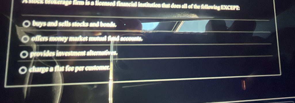 A Stock brokerage firm is a licensed financial institution that does all of the following EXCEPT:
buys and sells stocks and bonds. y
offers money market mutual figid accounts.
O provides investment alternatives.
O charge a flat fee per customer.