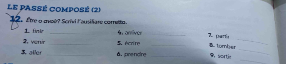 LE PASSÉ COMPOsé (2) 
1 。 Être o avoir? Scrivi l'ausiliare corretto. 
1. finir _4. arriver_ 
7. partir 
2. venir _5. écrire_ 
8. tomber 
_ 
_ 
3. aller _6. prendre_ 
9. sortir 
_