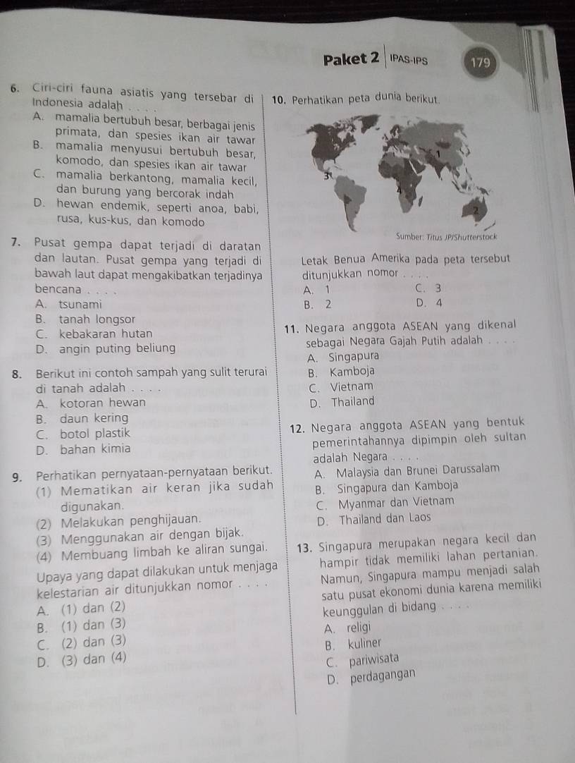 Paket 2 IPAS-IPS 179
6. Ciri-ciri fauna asiatis yang tersebar di 10. Perhatikan peta dunia berikut
Indonesia adalah
A. mamalia bertubuh besar, berbagai jenis
primata, dan spesies ikan air tawar
B. mamalia menyusui bertubuh besar,
komodo, dan spesies ikan air tawar
C. mamalia berkantong, mamalia kecil,
dan burung yang bercorak indah
D. hewan endemik, seperti anoa, babi,
rusa, kus-kus, dan komodo
7. Pusat gempa dapat terjadi di daratan
dan lautan. Pusat gempa yang terjadi di  Letak Benua Amerika pada peta tersebut
bawah laut dapat mengakibatkan terjadinya ditunjukkan nomor
bencana A. 1 C. 3
A. tsunami B. 2 D. 4
B. tanah longsor
C. kebakaran hutan 11. Negara anggota ASEAN yang dikenal
D. angin puting beliung sebagai Negara Gajah Putih adalah . . . .
A. Singapura
8. Berikut ini contoh sampah yang sulit terurai B. Kamboja
di tanah adalah . . . . C. Vietnam
A. kotoran hewan D. Thailand
B. daun kering
C. botol plastik 12. Negara anggota ASEAN yang bentuk
D. bahan kimia pemerintahannya dipimpin oleh sultan
adalah Negara . .
9. Perhatikan pernyataan-pernyataan berikut. A. Malaysia dan Brunei Darussalam
(1) Mematikan air keran jika sudah B. Singapura dan Kamboja
digunakan.
C. Myanmar dan Vietnam
(2) Melakukan penghijauan. D. Thailand dan Laos
(3) Menggunakan air dengan bijak.
(4) Membuang limbah ke aliran sungai. 13. Singapura merupakan negara kecil dan
Upaya yang dapat dilakukan untuk menjaga hampir tidak memiliki lahan pertanian.
kelestarian air ditunjukkan nomor . . . . Namun, Singapura mampu menjadi salah
A. (1) dan (2) satu pusat ekonomi dunia karena memiliki
B. (1) dan (3) keunggulan di bidang . . . .
C. (2) dan (3) A. religi
D. (3) dan (4) B. kuliner
C. pariwisata
D. perdagangan