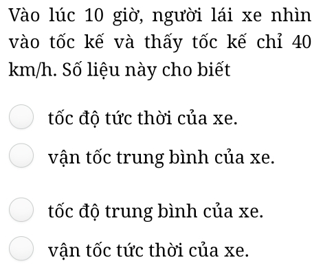 Vào lúc 10 giờ, người lái xe nhìn
vào tốc kế và thấy tốc kế chỉ 40
km/h. Số liệu này cho biết
tốc độ tức thời của xe.
vận tốc trung bình của xe.
tốc độ trung bình của xe.
vận tốc tức thời của xe.