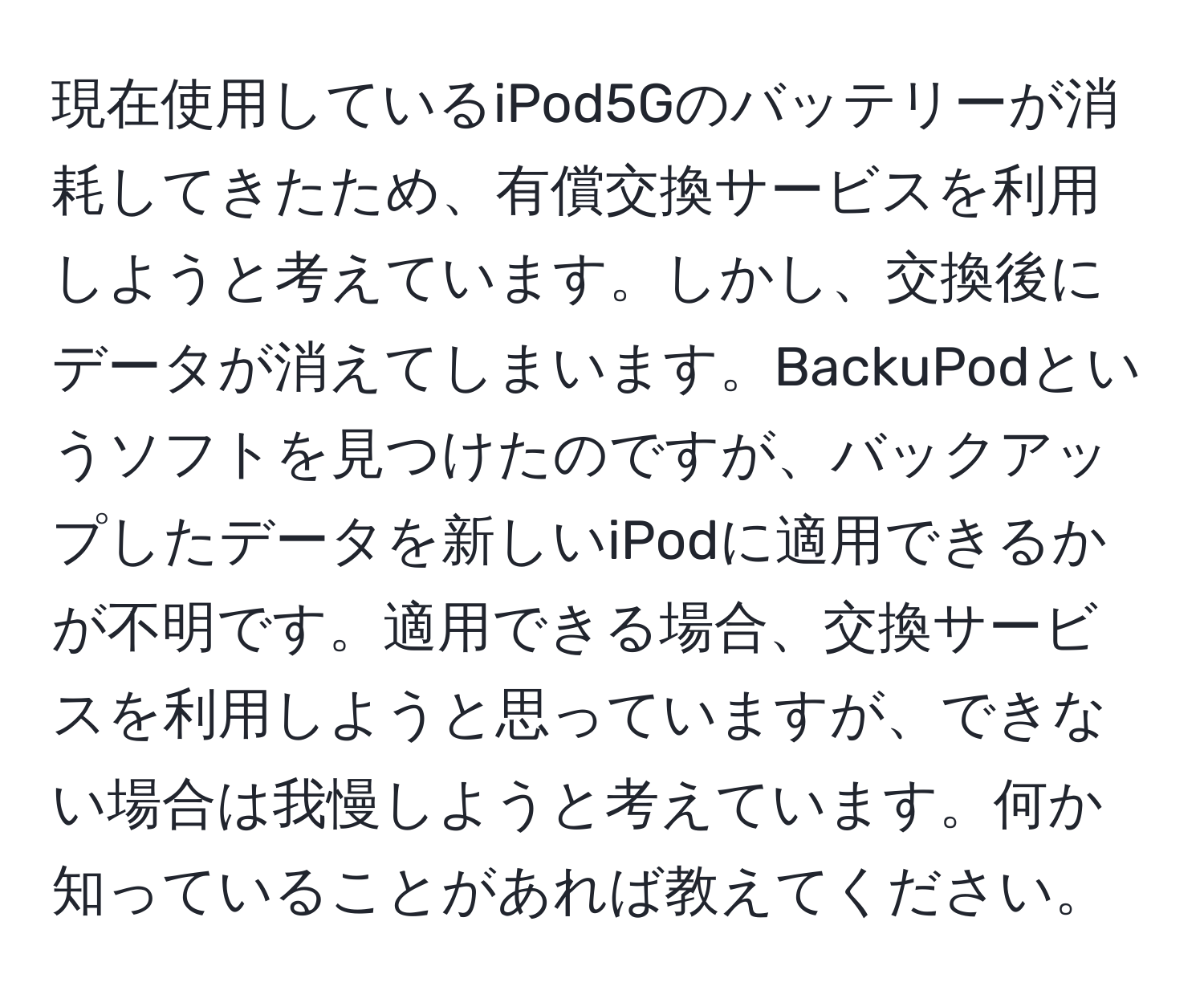 現在使用しているiPod5Gのバッテリーが消耗してきたため、有償交換サービスを利用しようと考えています。しかし、交換後にデータが消えてしまいます。BackuPodというソフトを見つけたのですが、バックアップしたデータを新しいiPodに適用できるかが不明です。適用できる場合、交換サービスを利用しようと思っていますが、できない場合は我慢しようと考えています。何か知っていることがあれば教えてください。