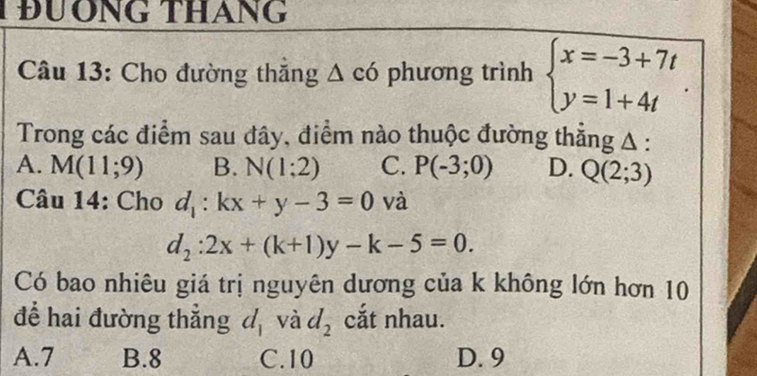 TĐƯÔNG THáNG
Câu 13: Cho đường thắng △ c6 phương trình beginarrayl x=-3+7t y=1+4tendarray.. 
Trong các điểm sau đây, điểm nào thuộc đường thẳng A :
A. M(11;9) B. N(1;2) C. P(-3;0) D. Q(2;3)
Câu 14: Cho d_1:kx+y-3=0 và
d_2:2x+(k+1)y-k-5=0. 
Có bao nhiêu giá trị nguyên dương của k không lớn hơn 10
để hai đường thẳng d_1 và d_2 cắt nhau.
A. 7 B. 8 C. 10 D. 9