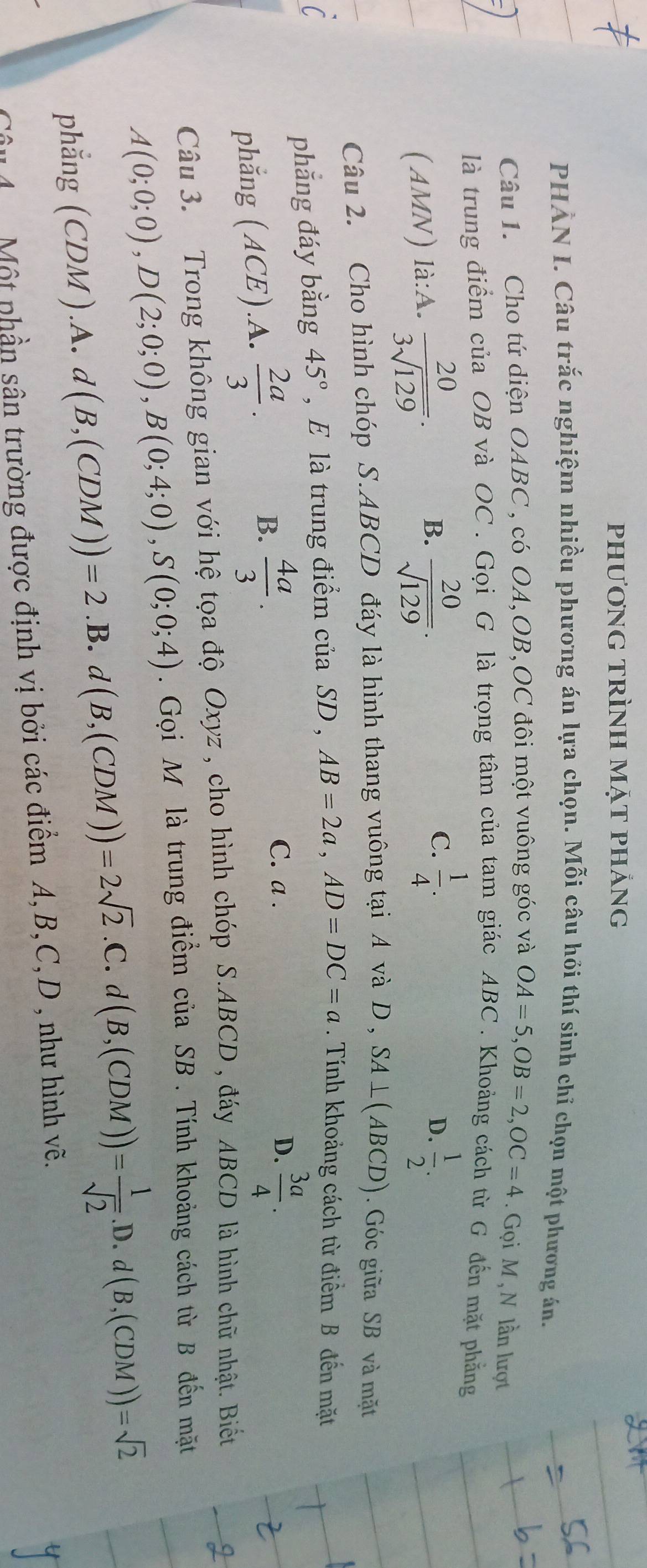 phương trình mặt phảng
PHÀN I. Câu trắc nghiệm nhiều phương án lựa chọn. Mỗi câu hỏi thí sinh chỉ chọn một phương án.
Câu 1. Cho tứ diện OABC , có OA,OB,OC đôi một vuông góc và OA=5,OB=2,OC=4. Gọi M , N lần lượt
là trung điểm của OB và OC . Gọi G là trọng tâm của tam giác ABC . Khoảng cách từ G đến mặt phẳng
B.
(AMN) là:A.  20/3sqrt(129) .  20/sqrt(129) .
C.  1/4 .  1/2 .
D.
Câu 2. Cho hình chóp S.ABCD đáy là hình thang vuông tại A và D , SA⊥ (ABCD). Góc giữa SB và mặt
phẳng đáy bằng 45° , E là trung điểm của SD , AB=2a,AD=DC=a. Tính khoảng cách từ điểm B đến mặt
phắng (ACE ).A.  2a/3 . B.  4a/3 .
C. a . D.  3a/4 .
Câu 3. Trong không gian với hệ tọa độ Oxyz , cho hình chóp S.ABCD , đáy ABCD là hình chữ nhật. Biết
A(0;0;0),D(2;0;0),B(0;4;0),S(0;0;4). Gọi M là trung điểm của SB . Tính khoảng cách từ B đến mặt
phẳng (C (DM) .A. d(B,(CDM))=2.B. d(B,(CDM))=2sqrt(2).C.d(B,(CDM))= 1/sqrt(2) .D.d(B,(CDM))=sqrt(2)
Câu 4  Một phần sân trường được định vị bởi các điểm A,B,C,D , như hình vẽ.
