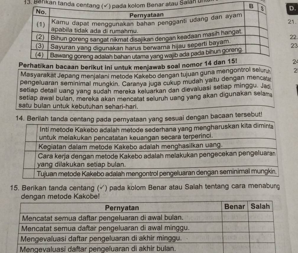 Berıkan tantau Salan u' 
D. 
21. 
22. 
23 
2 
Masyarakat Jepang menjalani metode Kakebo dengan tujuan guna mengontrol seluruh 2
pengeluaran seminimal mungkin. Caranya juga cukup mudah yaitu dengan mencata 
setiap detail uang yang sudah mereka keluarkan dan dievaluasi setiap minggu. Jadi, 
setiap awal bulan, mereka akan mencatat seluruh uang yang akan digunakan selama 
satu bulan untuk kebutuhan sehari-hari. 
14. Berilah tanda cenng sesuai dengan bacaan tersebut! 
15. Berikan tanda centang (✓) pada kolom Benar atau Salah tentang cara menabung