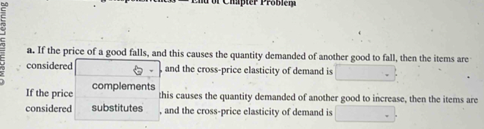 of Chapter Problem 
a. If the price of a good falls, and this causes the quantity demanded of another good to fall, then the items are 
considered and the cross-price elasticity of demand is 
If the price complements 
this causes the quantity demanded of another good to increase, then the items are 
considered substitutes , and the cross-price elasticity of demand is