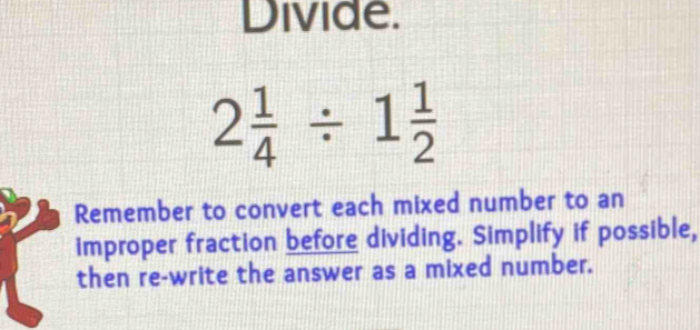 Divide.
2 1/4 / 1 1/2 
Remember to convert each mixed number to an 
improper fraction before dividing. Simplify if possible, 
then re-write the answer as a mixed number.