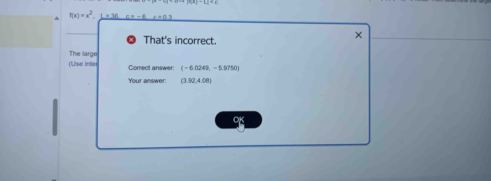 |f(x)-L| .
f(x)=x^2, _ L=36.c=-6.F=0.3
That's incorrect. 
× 
The large 
(Use inter Correct answer: (-6.0249,-5.9750)
Your answer: (3.92,4.08)
OK