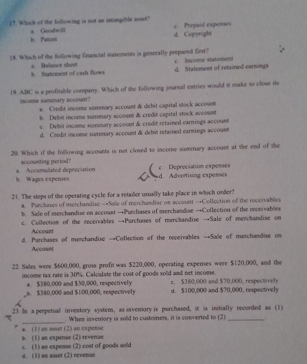 Which of the following is not an intangible asset?
a Goodwill c. Prepaid expenses
b. Patent d. Copyright
18. Which of the following financial statements is generally prepared first?
a. Balance sheet c. Inçome statement
b. Statement of cash flows d. Statement of retained earnings
19. ABC is a profitable company. Which of the following journal entries would it make to close its
income summary account?
a. Credit income summary account & debit capital stock account
b. Debit income summary account & credit capital stock account
e. Debit income summary account & credit retained earnings account
d. Credit income summary account & debit retained earnings account
20. Which if the following accounts is not closed to income summary account at the end of the
accounting period?
Accumulated depreciation c. Depreciation expenses
b. Wages expenses d. Advertising expenses
21. The steps of the operating cycle for a retailer usually take place in which order?
a. Purchases of merchandise →Sale of merchandise on account →Collection of the receivables
b. Sale of merchandise on account →Purchases of merchandise →Collection of the receivables
c. Collection of the receivables →Purchases of merchandise →Sale of merchandise on
Account
d. Purchases of merchandise →Collection of the receivables →Sale of merchandise on
Account
22. Sales were $600,000, gross profit was $220,000, operating expenses were $120,000, and the
income tax rate is 30%. Calculate the cost of goods sold and net income.
a. $380,000 and $30,000, respectively c. $380,000 and $70,000, respectively. $380,000 and $100,000, respectively d. $100,000 and $70,000, respectively
23. In a perpetual inventory system, as inventory is purchased, it is initially recorded as (1)
_
. When inventory is sold to customers, it is converted to (2) _
a. (1) an asset (2) an expense
b. (1) an expense (2) revenue
c. (1) an expense (2) cost of goods sold
d. (1) an asset (2) revenue