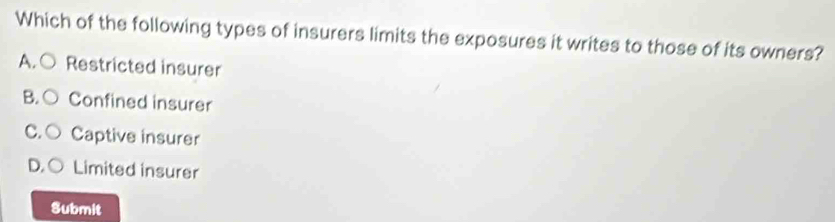 Which of the following types of insurers limits the exposures it writes to those of its owners?
A.○ Restricted insurer
B. C Confined insurer
C. ○ Captive insurer
D, C Limited insurer
Submit