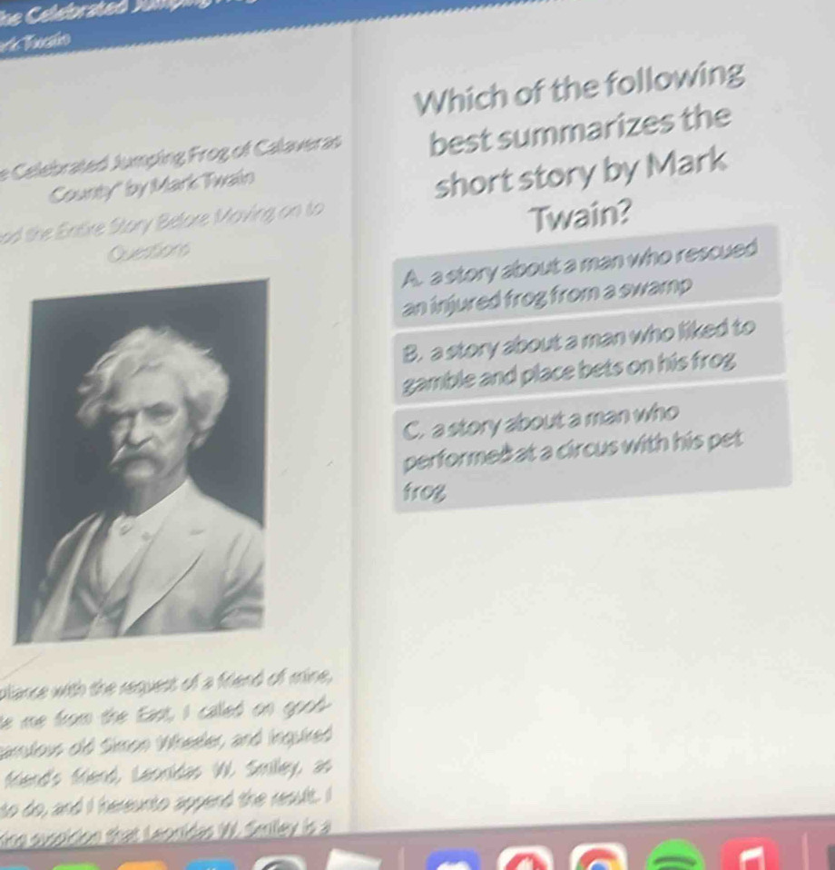 Which of the following
e Celebrated Jumping Frog of Calaveras best summarizes the
County" by Mark Twain
ad the Entire Stary Before Maving on to short story by Mark
Twain?
Questions
A. a story about a man who rescued
an injured frog from a swamp
B. a story about a man who liked to
gamble and place bets on his frog
C. a story about a man who
performeàat a circus with his pet
frog
plance with the request of a friend of mine,
he me from the East, I called on good
camlows old Simon Wheeler, and inguired
fiend's friend, Leonidas W. Smiley, as
to do, and I hereunto append the result. I
Kine sussidion that Leonidas W. Smiley is a