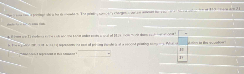 The drama club is printing t-shirts for its members. The printing company charges a certain amount for each shirt plus a setup fee of $40. There are 21
students in the drama club.
a. If there are 21 students in the club and the t-shirt order costs a total of $187, how much does each t-shirt cost?
b. The equation 201.50=f+6.50(21) represents the cost of printing the shirts at a second printing company. What is plution to the equation?
$6
What does it represent in this situation?
$7