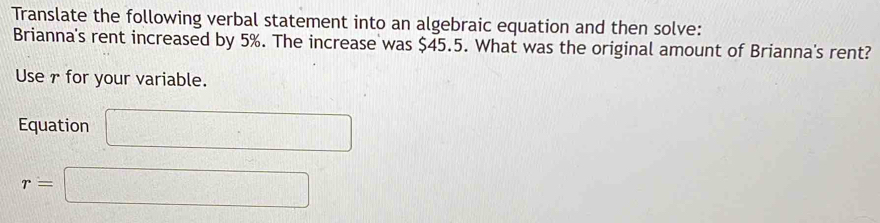 Translate the following verbal statement into an algebraic equation and then solve: 
Brianna's rent increased by 5%. The increase was $45.5. What was the original amount of Brianna's rent? 
Use7 for your variable. 
Equation □
r=□