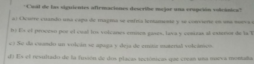 Cuál de las siguientes afirmaciones describe mejor una erupción volcánica?
a) Ocurre cuando una capa de magma se enfría lentamente y se convierte en una nueva e
b) Es el proceso por el cual los volcanes emiten gases, lava y cenizas al exterior de la T
c) Se da cuando un volcán se apaga y deja de emitir material volcánico.
d) Es el resultado de la fusión de dos placas tectónicas que crean una nueva montaña