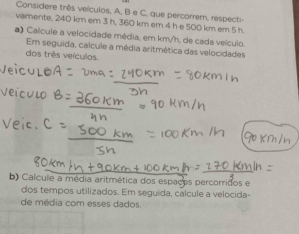 Considere três veículos, A, B e C, que percorrem, respecti- 
vamente, 240 km em 3 h, 360 km em 4 h e 500 km em 5 h. 
a) Calcule a velocidade média, em km/h, de cada veículo. 
Em seguida, calcule a média aritmética das velocidades 
dos três veículos. 
b) Calcule a média aritmética dos espaços percorridos e 
dos tempos utilizados. Em seguida, calcule a velocida- 
de média com esses dados.