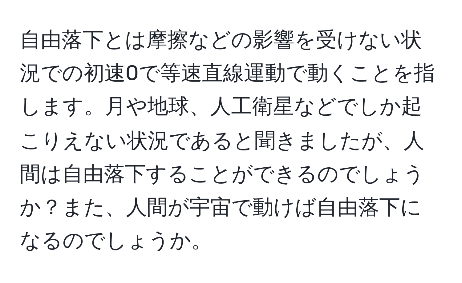 自由落下とは摩擦などの影響を受けない状況での初速0で等速直線運動で動くことを指します。月や地球、人工衛星などでしか起こりえない状況であると聞きましたが、人間は自由落下することができるのでしょうか？また、人間が宇宙で動けば自由落下になるのでしょうか。