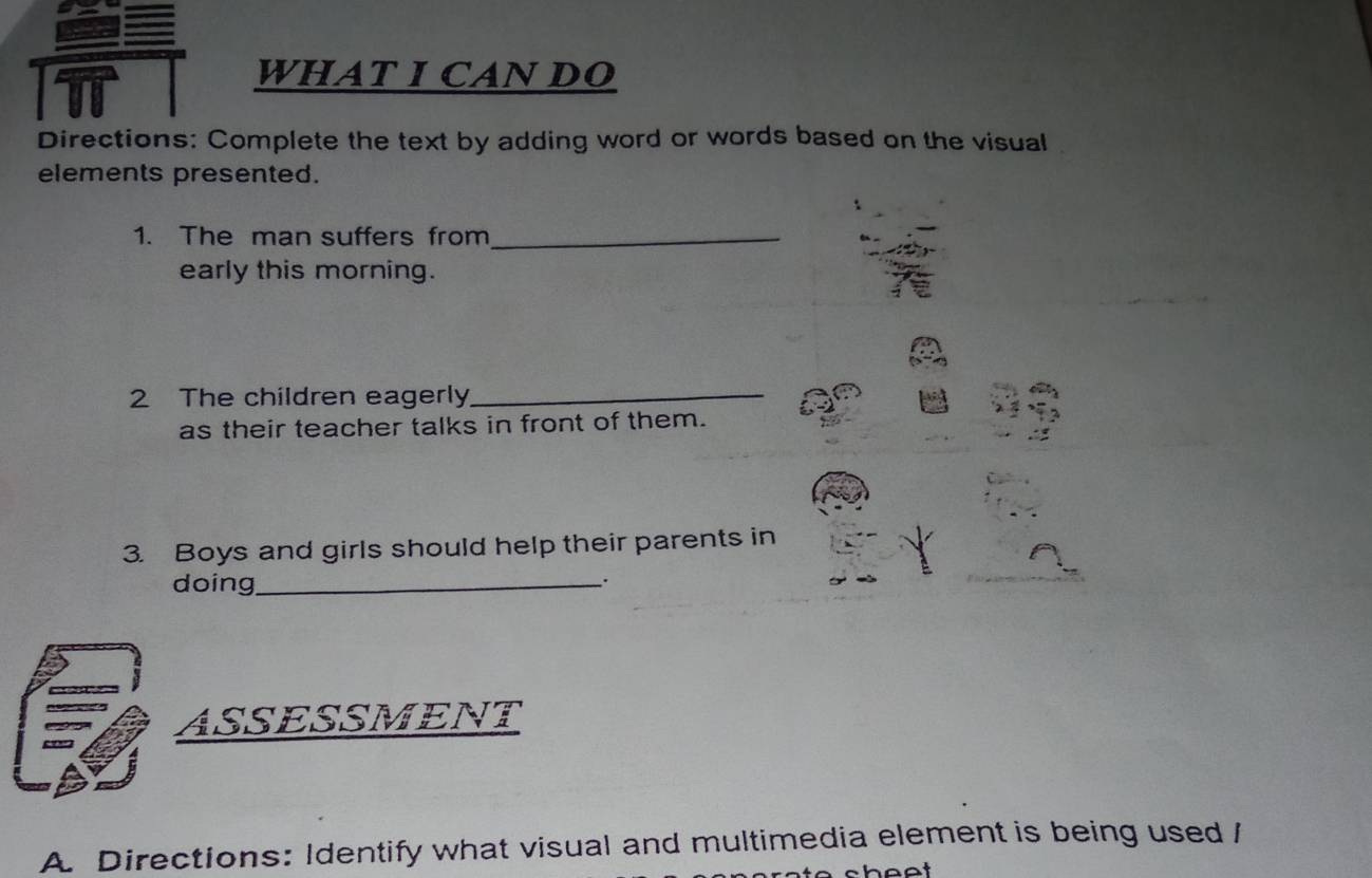 WHAT I CAN DO 
Directions: Complete the text by adding word or words based on the visual 
elements presented. 
1. The man suffers from_ 
early this morning. 
2 The children eagerly_ 
as their teacher talks in front of them. 
3. Boys and girls should help their parents in 
doing_ 
、. 
ASSESSMENT 
A. Directions: Identify what visual and multimedia element is being used /