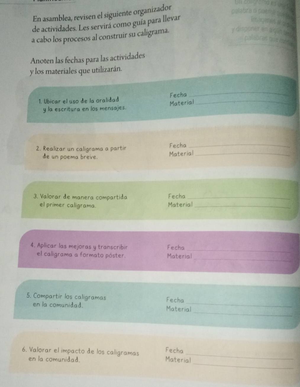 En asamblea, revisen el siguiente organizador 
de actividades. Les servirá como guía para llevar 
a cabo los procesos al construir su caligrama. 
Anoten las fechas para las actividades 
y los materiales que utilizarán. 
1. Ubicar el uso de la oralidad Fecha_ 
_ 
y la escritura en los mensajes. Material 
2. Realizar un caligrama a partir Fecha_ 
de un poema breve. 
Material_ 
3. Valorar de manera compartida Fecha_ 
el primer caligrama. Material_ 
4. Aplicar las mejoras y transcribir Fecha_ 
_ 
el caligrama a formato póster. Material 
5. Compartir los caligramas Fecha 
_ 
en la comunidad. Material 
_ 
Fecha 
_ 
6. Valorar el impacto de los caligramas Material 
en la comunidad.