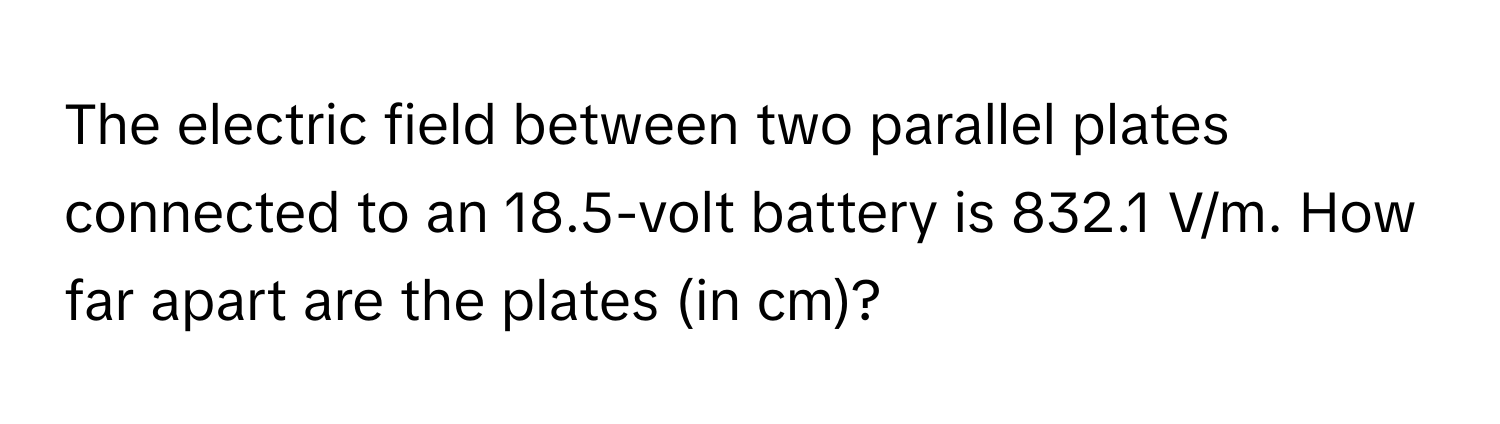 The electric field between two parallel plates connected to an 18.5-volt battery is 832.1 V/m. How far apart are the plates (in cm)?