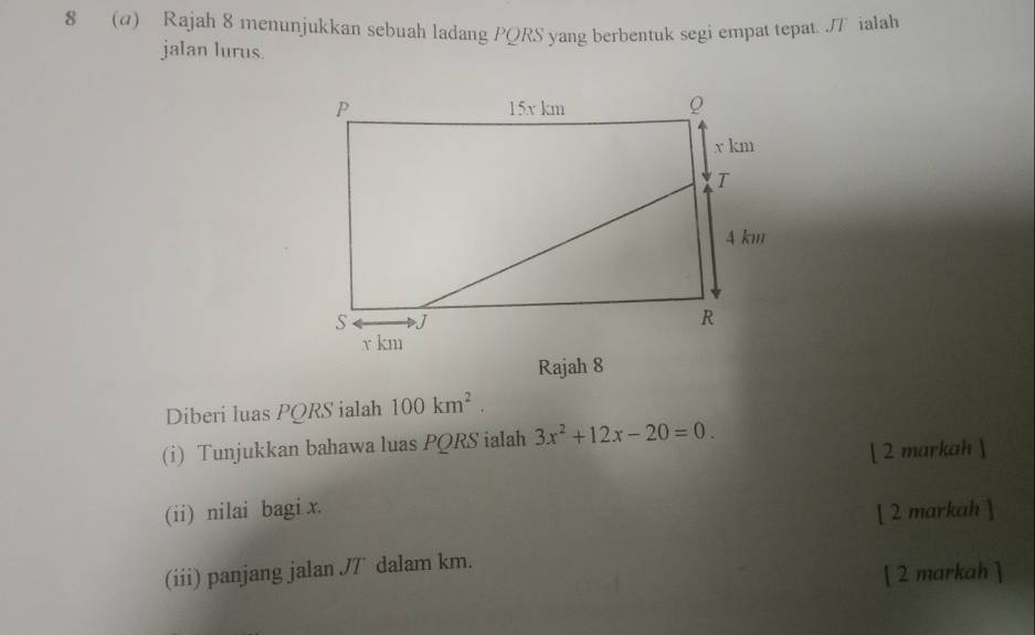 8 (a) Rajah 8 menunjukkan sebuah ladang PQRS yang berbentuk segi empat tepat. JT ialah 
jalan lurus. 
Rajah 8 
Diberi luas PQRS ialah 100km^2. 
(i) Tunjukkan bahawa luas PQRS ialah 3x^2+12x-20=0. 
[ 2 markah ] 
(ii) nilai bagi x. 
[ 2 markah ] 
(iii) panjang jalan J7 dalam km. 
[ 2 markah ]