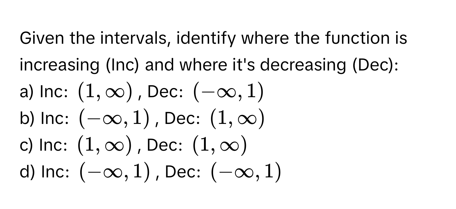 Given the intervals, identify where the function is increasing (Inc) and where it's decreasing (Dec):

a) Inc: $(1, ∈fty)$, Dec: $(-∈fty, 1)$
b) Inc: $(-∈fty, 1)$, Dec: $(1, ∈fty)$
c) Inc: $(1, ∈fty)$, Dec: $(1, ∈fty)$
d) Inc: $(-∈fty, 1)$, Dec: $(-∈fty, 1)$