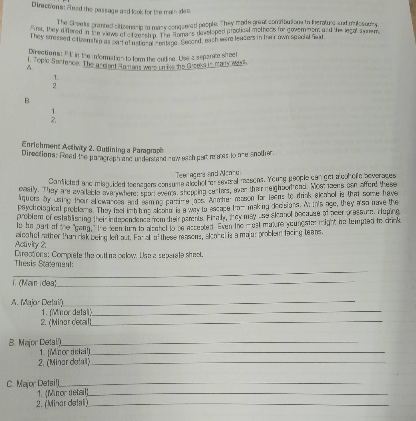 Directions: Read the passage and look for the main idea. 
The Greeks granted citizenship to many conquered people. They made great contributions to literature and philosophy. 
First, they differed in the views of citizenship. The Romans developed practical methods for government and the legal system. 
They stressed citizenship as part of national heritage. Second, each were leaders in their own special field. 
Directions: Fill in the information to form the outline. Use a separate sheet. 
I. Topic Sentence: The ancient Romans were unlike the Greeks in many ways. 
A. 
1. 
2. 
B. 
1. 
2. 
Enrichment Activity 2. Outlining a Paragraph 
Directions: Read the paragraph and understand how each part relates to one another. 
Teenagers and Alcohol 
Conflicted and misguided teenagers consume alcohol for several reasons. Young people can get alcoholic beverages 
easily. They are available everywhere: sport events, shopping centers, even their neighborhood. Most teens can afford these 
liquors by using their allowances and earning parttime jobs. Another reason for teens to drink alcohol is that some have 
psychological problems. They feel imbibing alcohol is a way to escape from making decisions. At this age, they also have the 
problem of establishing their independence from their parents. Finally, they may use alcohol because of peer pressure. Hoping 
to be part of the “gang,” the teen turn to alcohol to be accepted. Even the most mature youngster might be tempted to drink 
alcohol rather than risk being left out. For all of these reasons, alcohol is a major problem facing teens. 
Activity 2: 
Directions: Complete the outline below. Use a separate sheet. 
_ 
Thesis Statement: 
I. (Main Idea)_ 
A. Major Detail)_ 
1. (Minor detail)._ 
2. (Minor detail)_ 
B. Major Detail)_ 
1. (Minor detail)_ 
2. (Minor detail)_ 
C. Major Detail)._ 
1. (Minor detail)_ 
2. (Minor detail)._