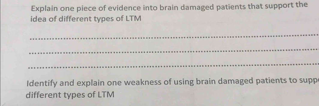 Explain one piece of evidence into brain damaged patients that support the 
idea of different types of LTM 
_ 
_ 
_ 
Identify and explain one weakness of using brain damaged patients to supp 
different types of LTM