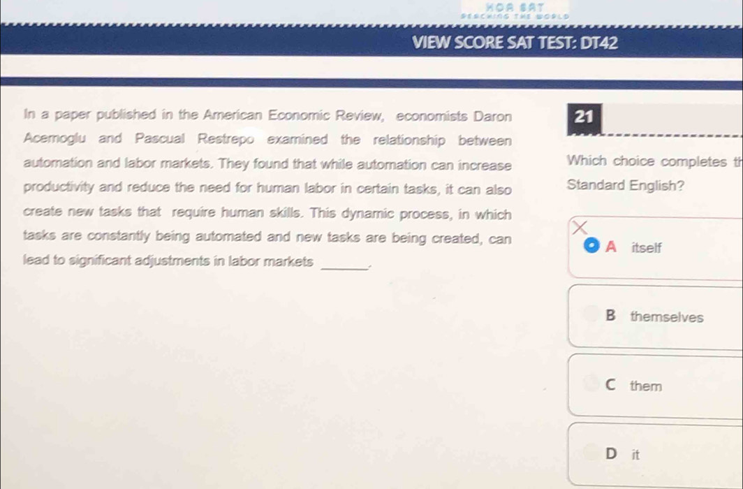 Hoà sât
Serching The wopld
VIEW SCORE SAT TEST: DT42
In a paper published in the American Economic Review, economists Daron 21
Acemoglu and Pascual Restrepo examined the relationship between
automation and labor markets. They found that while automation can increase Which choice completes th
productivity and reduce the need for human labor in certain tasks, it can also Standard English?
create new tasks that require human skills. This dynamic process, in which
tasks are constantly being automated and new tasks are being created, can
A itself
lead to significant adjustments in labor markets_
B themselves
C them
D it