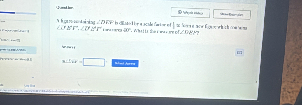 Question Watch Video Show Examples 
A figure containing ∠ DEF is dilated by a scale factor of  1/3  to form a new figure which contains 
/ Proportion (Level 1) ∠ D'E'F'.∠ D'E'F' measures 40°. What is the measure of ∠ DEF 2 
Factor (Level 2) 
Answer 
gments and Angles 
Perimeter and Area (L1) m∠ DEF=□° Submit Answer 
ste Log Out 
m/app/student/3470802/25348118/ba02a6ce5ca0bfdf95ce09c2abc2ce05 Sanio