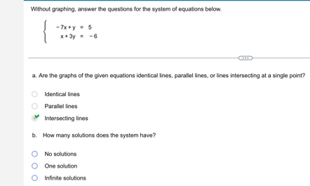 Without graphing, answer the questions for the system of equations below.
beginarrayl -7x+y=5 x+3y=-6endarray.
a. Are the graphs of the given equations identical lines, parallel lines, or lines intersecting at a single point?
Identical lines
Parallel lines
Intersecting lines
b. How many solutions does the system have?
No solutions
One solution
Infinite solutions