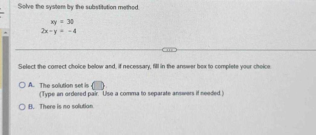 Solve the system by the substitution method.
xy=30
2x-y=-4
Select the correct choice below and, if necessary, fill in the answer box to complete your choice.
A. The solution set is
(Type an ordered pair. Use a comma to separate answers if needed.)
B. There is no solution.