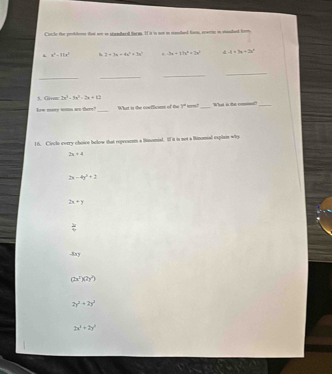 Circle the problems that are in standard farm. If it is not in standued form, rearite in stundued foom,
1 x^3-11x^2 b 2+3x+4x^2+3x^3 c -3x+17x^4+2x^2 d -1+3x+2x°
_
_
_
_
5. Given: 2x^3-5x^2-2x+12
low many terms are there?_ What is the coefficient of the 3^(ad) term?_ What is the constan_
16. Circle every choice below that represents a Binomial. If it is not a Binomial explain why.
2x+4
2x-4y^3+2
2x+y
 3f/4y 
-8xy
(2x^2)(2y^2)
2y^2+2y^2
2x^3+2y^2