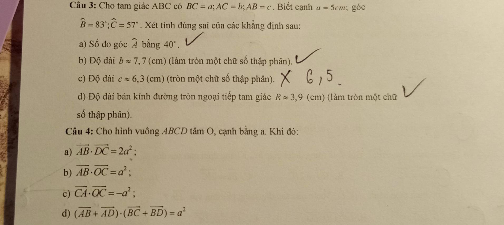 Cho tam giác ABC có BC=a; AC=b; AB=c. Biết cạnh a=5cm; goc
widehat B=83°; widehat C=57°. Xét tính đúng sai của các khẳng định sau:
a) Số đo góc widehat A bằng 40°. 
b) Độ dài bapprox 7,7(cm) (làm tròn một chữ số thập phân).
c) Độ dài capprox 6,3(cm) (tròn một chữ số thập phân).
d) Độ dài bán kính đường tròn ngoại tiếp tam giác Rapprox 3,9 (cm) (làm tròn một chữ
số thập phân).
Câu 4: Cho hình vuông ABCD tâm O, cạnh bằng a. Khi đó:
a) vector AB· vector DC=2a^2;
b) vector AB· vector OC=a^2;
c) vector CA· vector OC=-a^2;
d) (vector AB+vector AD)· (vector BC+vector BD)=a^2