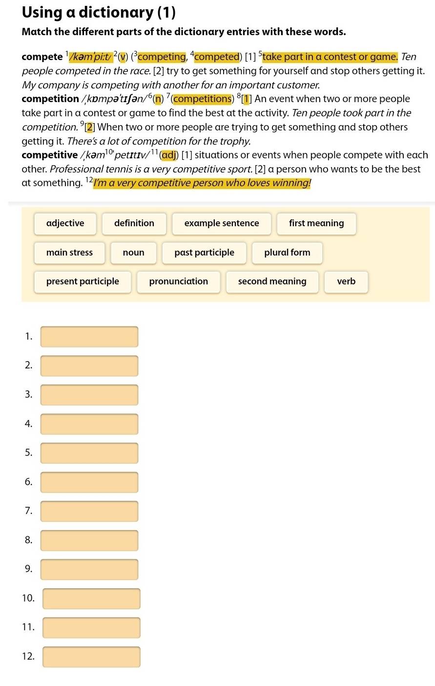 Using a dictionary (1)
Match the different parts of the dictionary entries with these words.
compete ¹/kəm'pi:t/ ^2 (v) (³competing, ⁴competed) [1]^5 take part in a contest or game. Ten
people competed in the race. [2] try to get something for yourself and stop others getting it.
My company is competing with another for an important customer.
competition / kɒmpə'tɪʃən) /^6(n)^7 (competitions) ⁸[1] An event when two or more people
take part in a contest or game to find the best at the activity. Ten people took part in the
competition. °[2] When two or more people are trying to get something and stop others
getting it. There’s a lot of competition for the trophy.
competitive /,kam^(10·) pet ItIV/ y¹¹(adj) [1] situations or events when people compete with each 
other. Professional tennis is a very competitive sport.[2] a person who wants to be the best
at something. ¹²I'm a very competitive person who loves winning!
adjective definition example sentence first meaning
main stress noun past participle plural form
present participle pronunciation second meaning verb
1.
2.
3.
4.
5.
6.
7.
8.
9.
10.
11.
12.