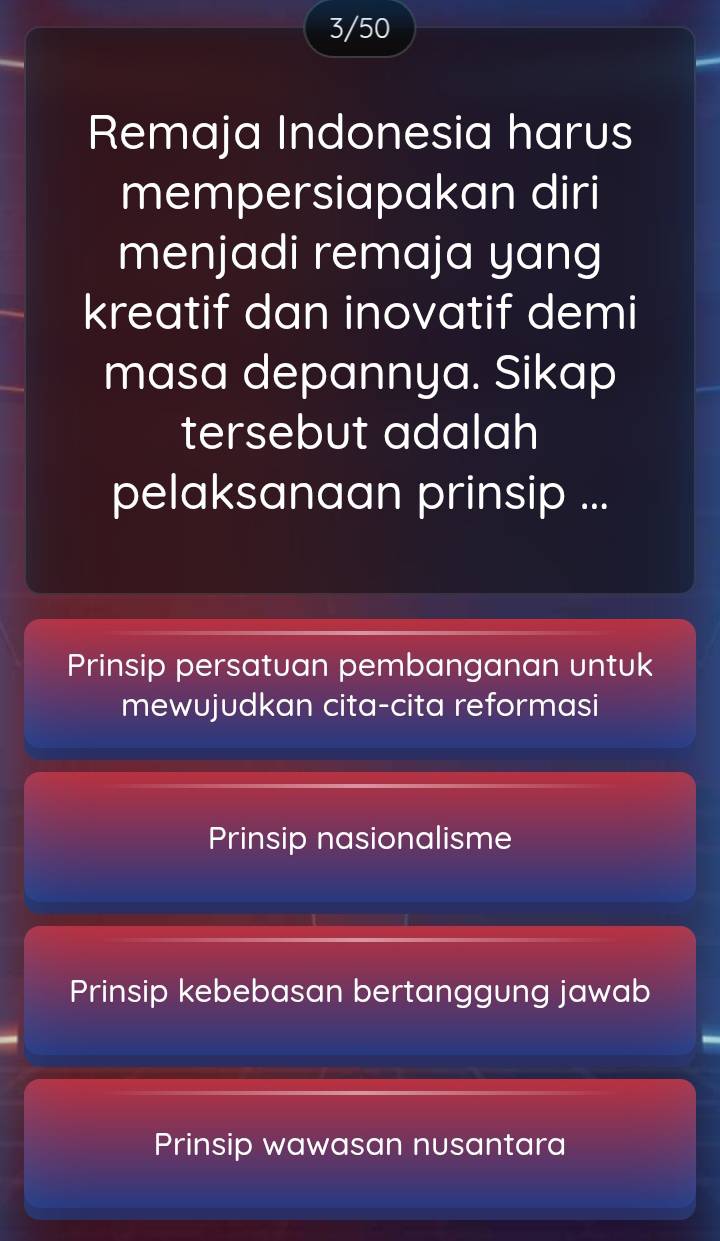 3/50
Remaja Indonesia harus
mempersiapakan diri
menjadi remaja yang
kreatif dan inovatif demi
masa depannya. Sikap
tersebut adalah
pelaksanaan prinsip ...
Prinsip persatuan pembanganan untuk
mewujudkan cita-cita reformasi
Prinsip nasionalisme
Prinsip kebebasan bertanggung jawab
Prinsip wawasan nusantara