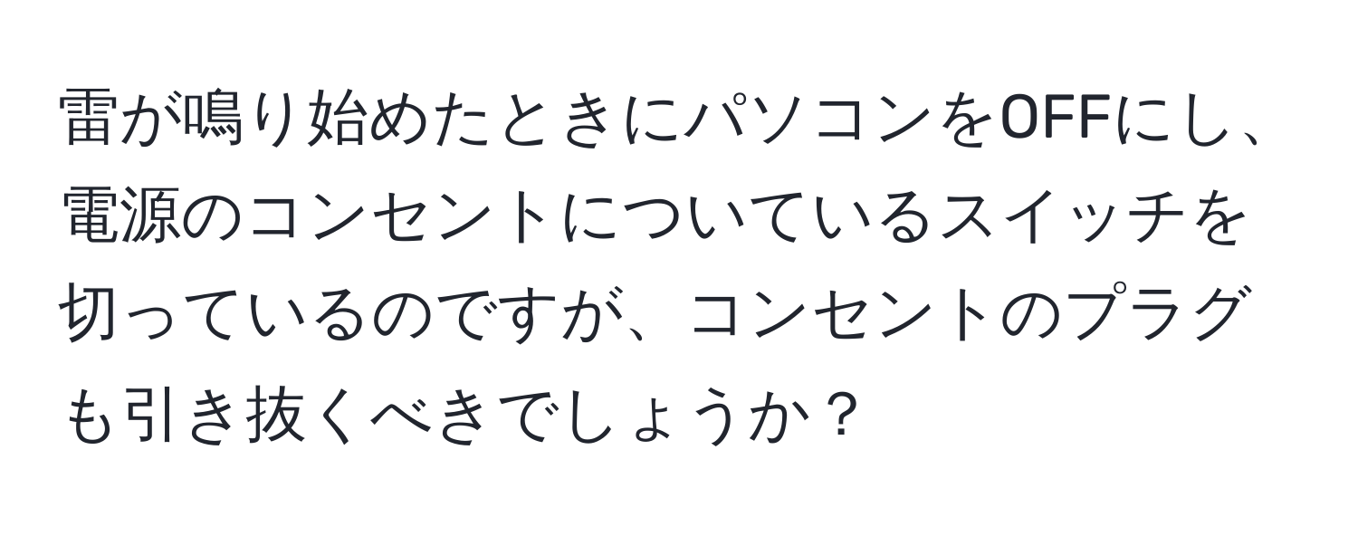 雷が鳴り始めたときにパソコンをOFFにし、電源のコンセントについているスイッチを切っているのですが、コンセントのプラグも引き抜くべきでしょうか？