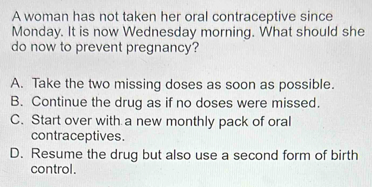 A woman has not taken her oral contraceptive since
Monday. It is now Wednesday morning. What should she
do now to prevent pregnancy?
A. Take the two missing doses as soon as possible.
B. Continue the drug as if no doses were missed.
C. Start over with a new monthly pack of oral
contraceptives.
D. Resume the drug but also use a second form of birth
control.