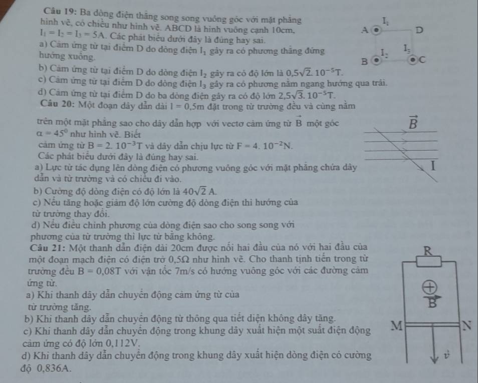 Ba dòng điện thắng song song vuông góc với mặt phăng
hình về, có chiều như hình về. ABCD là hình vuông cạnh 10cm,
I_1=I_2=I_3=5A.. Các phát biểu dưới đây là đũng hay sai.
a) Cảm ứng từ tại điểm D do dông điện I_1 gảy ra có phương thắng đứng
hướng xuồng.
b) Cảm ứng từ tại điểm D do dòng điện l_2 gây ra có độ lớn là 0.5sqrt(2).10^(-5)T.
c) Câm ứng từ tại điểm D do dòng điện l_3 gây ra có phương nằm ngang hướng qua trải.
d) Cảm ứng từ tại điểm D do ba dòng điện gây ra có độ lớn 2,5sqrt(3).10^(-5)T.
Câu 20: Một đoạn dây dẫn dài l=0.5m đặt trong từ trường đều và cùng nằm
trên một mặt phẳng sao cho dây dẫn hợp với vectơ cảm ứng từ vector B một góc
vector B
alpha =45° như hình vẽ. Biết
cảm ứng từ B=2.10^(-3)T và dây dẫn chịu lực từ F=4.10^(-2)N.
Các phát biểu dưới đây là đúng hay sai.
a) Lực từ tác dụng lên dòng điện có phương vuông góc với mặt phăng chứa dây I
dẫn và từ trường và có chiều đi vào.
b) Cường độ dòng điện có độ lớn là 40sqrt(2)A.
c) Nếu tăng hoặc giảm độ lớn cường độ dòng điện thì hướng của
từ trường thay đổi.
d) Nều điều chỉnh phương của dòng điện sao cho song song với
phương của từ trường thì lực từ băng không.
Câu 21: Một thanh dẫn điện dài 20cm được nối hai đầu của nó với hai đầu của
một đoạn mạch điện có điện trở 0,5Ω như hình vẽ. Cho thanh tịnh tiển trong từ
trường đều B=0,08T với vận tốc 7m/s có hướng vuông góc với các đường cảm
ứng từ.
a) Khi thanh dây dẫn chuyển động cảm ứng từ của
từ trường tăng.
b) Khi thanh dây dẫn chuyển động từ thông qua tiết diện không dây tăng.
c) Khi thanh dây dẫn chuyển động trong khung dây xuất hiện một suất điện động 
cảm ứng có độ lớn 0,112V.
d) Khi thanh dây dẫn chuyển động trong khung dây xuất hiện dòng điện có cường
độ 0,836A.