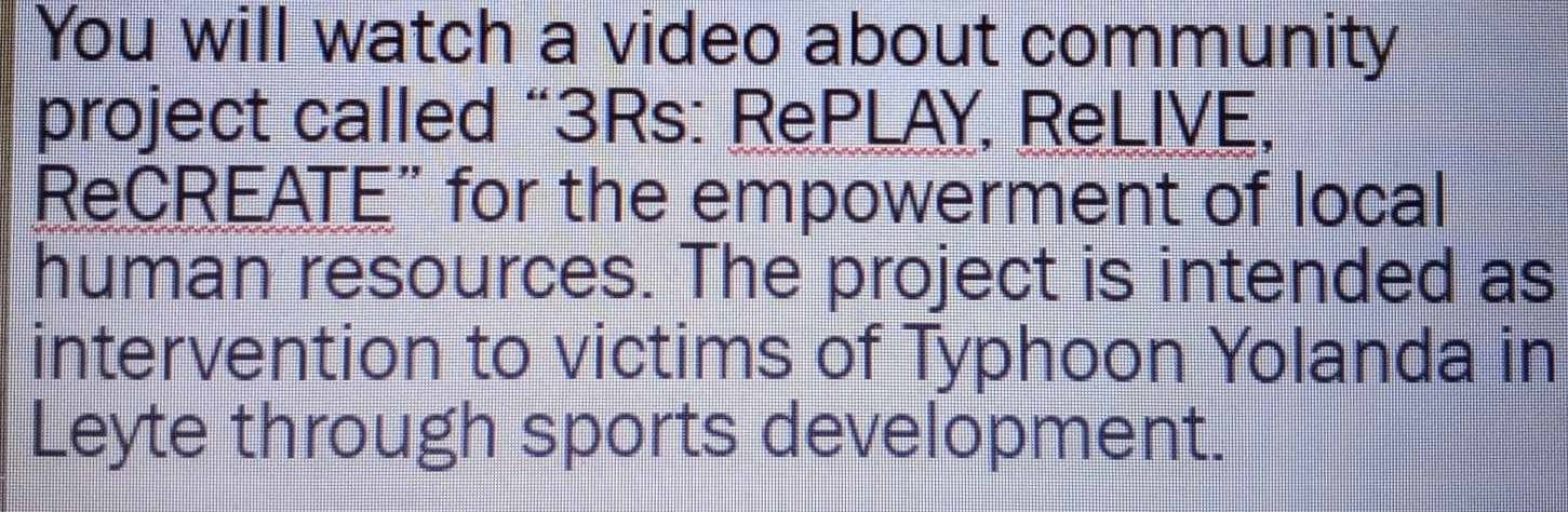 You will watch a video about community 
project called “3Rs: RePLAY, ReLIVE, 
ReCREATE” for the empowerment of local 
human resources. The project is intended as 
intervention to victims of Typhoon Yolanda in 
Leyte through sports development.