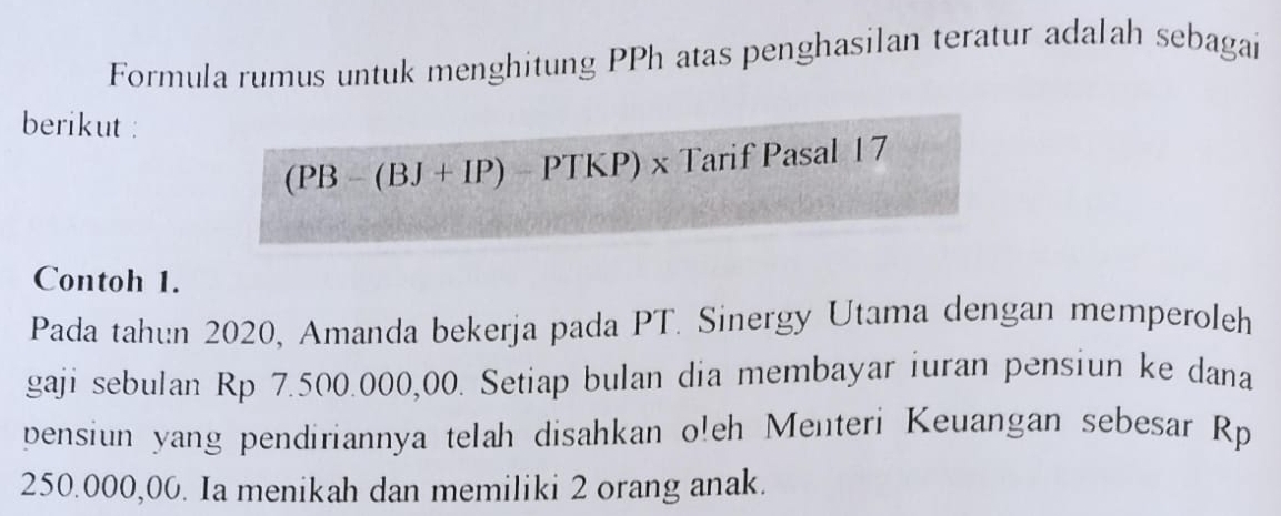 Formula rumus untuk menghitung PPh atas penghasilan teratur adalah sebagai 
berikut :
(PB-(BJ+IP)-PTKP)x Tarif Pasal 17
Contoh 1. 
Pada tahun 2020, Amanda bekerja pada PT. Sinergy Utama dengan memperoleh 
gaji sebulan Rp 7.500.000,00. Setiap bulan dia membayar iuran pensiun ke dana 
pensiun yang pendiriannya telah disahkan oleh Menteri Keuangan sebesar Rp
250.000,00. Ia menikah dan memiliki 2 orang anak.