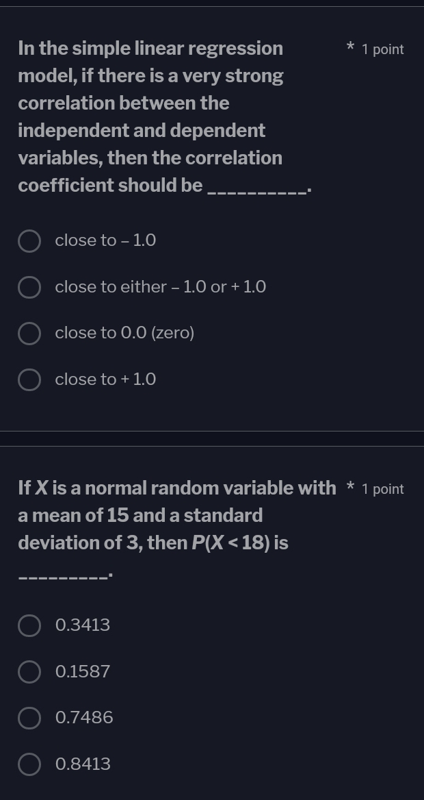 In the simple linear regression 1 point
model, if there is a very strong
correlation between the
independent and dependent
variables, then the correlation
coefficient should be_
.
close to - 1.0
close to either - 1.0 or + 1.0
close to 0.0 (zero)
close to + 1.0
If X is a normal random variable with * 1 point
a mean of 15 and a standard
deviation of 3, then P(X<18) is
_
0.3413
0.1587
0.7486
0.8413