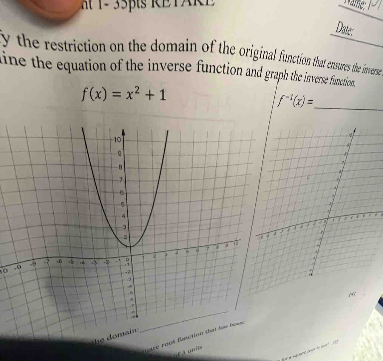 1 - 35pts RETAR E 
Date: 
fy the restriction on the domain of the original function that ensures the inverse 
line the equation of the inverse function and graph the inverse function.
f(x)=x^2+1
f^(-1)(x)= _ 
0 
[ 
the domain: 
uare root function 
uf 3 units 
fpe a square root is not? (2