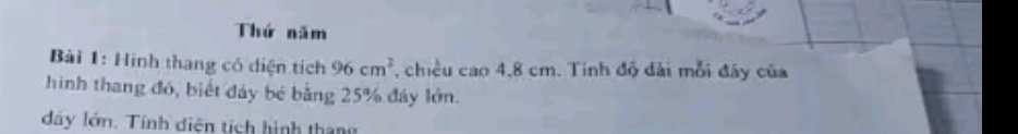 Thứ năm 
Bài 1: Hình thang có diện tích 96cm^2 , chiều cao 4,8 cm. Tinh độ đài mỗi đây của 
hình thang đó, biết đảy bé bằng 25% đây lớn. 
đây lớn. Tính diện tích hình tháng