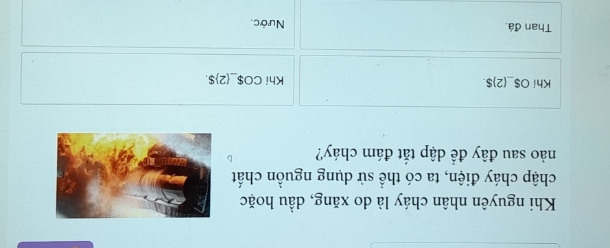 Khi nguyên nhân cháy là do xăng, dầu hoặc 
chập cháy điện, ta có thể sử dụng nguồn chất 
nào sau đây để dập tắt đám cháy? 
Khí O $_ 2$. Khí CO $_ 2$. 
Than đá. Nước.